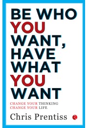 BE WHO YOU WANT, HAVE WHAT YOU WANT: Change Your Thinking, Change Your Life