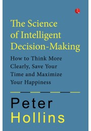 The Science Of Intelligent DecisionMaking: How To Think More Clearly, Save Your Time And Maximize Your Happiness